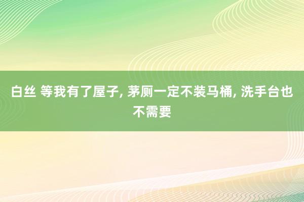 白丝 等我有了屋子， 茅厕一定不装马桶， 洗手台也不需要