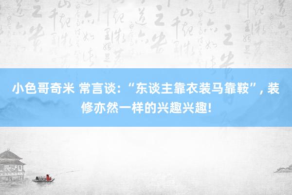 小色哥奇米 常言谈: “东谈主靠衣装马靠鞍”， 装修亦然一样的兴趣兴趣!