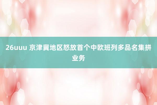 26uuu 京津冀地区怒放首个中欧班列多品名集拼业务