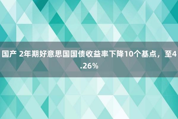 国产 2年期好意思国国债收益率下降10个基点，至4.26%