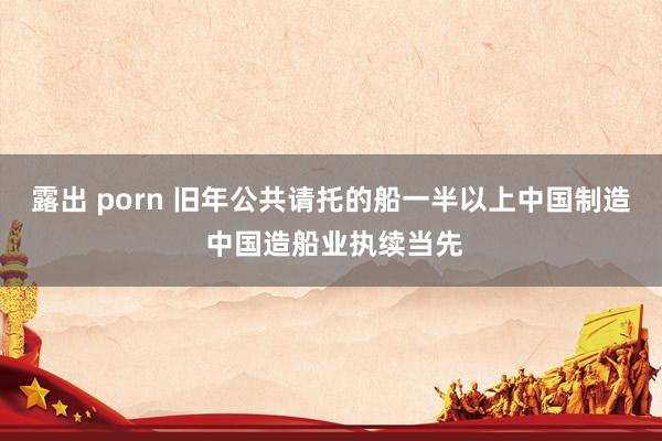 露出 porn 旧年公共请托的船一半以上中国制造 中国造船业执续当先