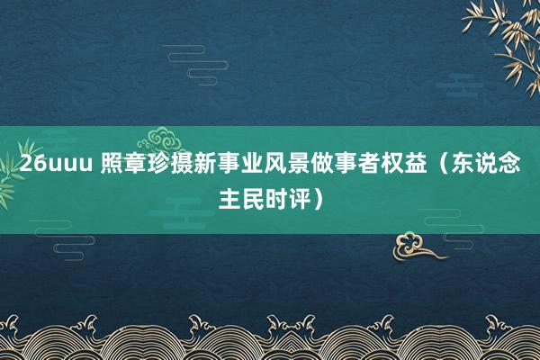 26uuu 照章珍摄新事业风景做事者权益（东说念主民时评）