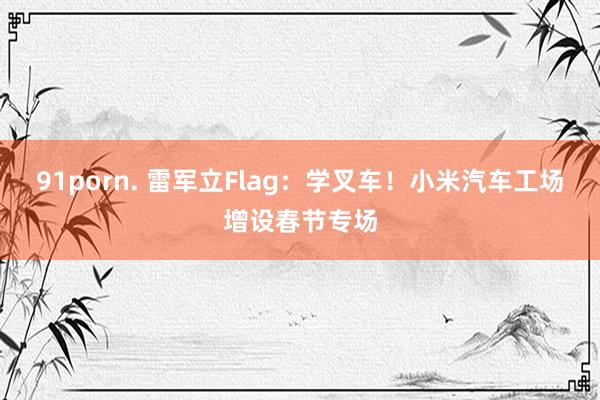 91porn. 雷军立Flag：学叉车！小米汽车工场增设春节专场