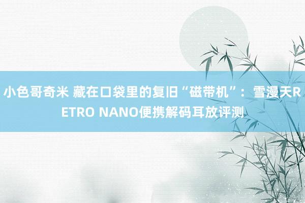 小色哥奇米 藏在口袋里的复旧“磁带机”：雪漫天RETRO NANO便携解码耳放评测