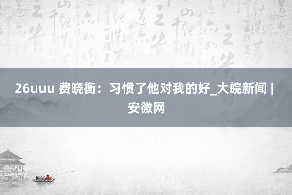 26uuu 费晓衡：习惯了他对我的好_大皖新闻 | 安徽网