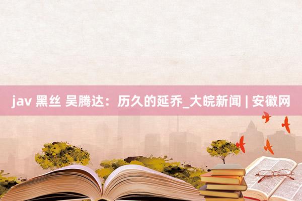 jav 黑丝 吴腾达：历久的延乔_大皖新闻 | 安徽网